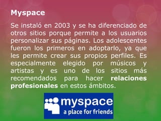 Myspace
Se instaló en 2003 y se ha diferenciado de
otros sitios porque permite a los usuarios
personalizar sus páginas. Los adolescentes
fueron los primeros en adoptarlo, ya que
les permite crear sus propios perfiles. Es
especialmente elegido por músicos y
artistas y es uno de los sitios más
recomendados para hacer relaciones
profesionales en estos ámbitos.
 