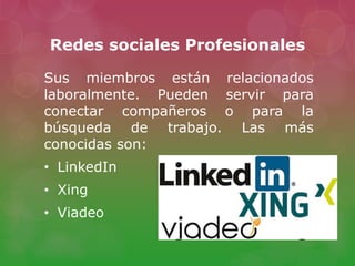 Redes sociales Profesionales
Sus miembros están relacionados
laboralmente. Pueden servir para
conectar compañeros o para la
búsqueda de trabajo. Las más
conocidas son:
• LinkedIn
• Xing
• Viadeo
 