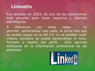 LinkedIn
Fue lanzada en 2003. Es una de las plataformas
más actuales para hacer negocios y alianzas
estratégicas.
A diferencia con otras redes no
permite personalizar casi nada, la única foto que
se puede cargar es la del CV, no se pueden subir
videos, tampoco se puede personalizar el color,
formato o diseño del perfil. Sólo permite
enfocarse en la información profesional de las
personas.
 