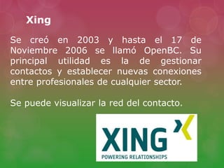 Xing
Se creó en 2003 y hasta el 17 de
Noviembre 2006 se llamó OpenBC. Su
principal utilidad es la de gestionar
contactos y establecer nuevas conexiones
entre profesionales de cualquier sector.
Se puede visualizar la red del contacto.
 
