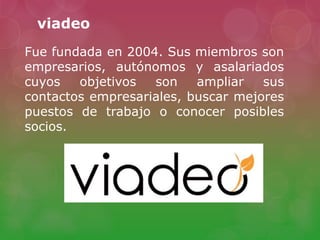 viadeo
Fue fundada en 2004. Sus miembros son
empresarios, autónomos y asalariados
cuyos objetivos son ampliar sus
contactos empresariales, buscar mejores
puestos de trabajo o conocer posibles
socios.
 