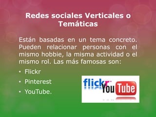 Redes sociales Verticales o
Temáticas
Están basadas en un tema concreto.
Pueden relacionar personas con el
mismo hobbie, la misma actividad o el
mismo rol. Las más famosas son:
• Flickr
• Pinterest
• YouTube.
 
