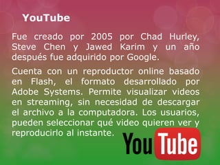 YouTube
Fue creado por 2005 por Chad Hurley,
Steve Chen y Jawed Karim y un año
después fue adquirido por Google.
Cuenta con un reproductor online basado
en Flash, el formato desarrollado por
Adobe Systems. Permite visualizar videos
en streaming, sin necesidad de descargar
el archivo a la computadora. Los usuarios,
pueden seleccionar qué video quieren ver y
reproducirlo al instante.
 