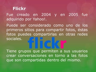 Flickr
Fue creado en 2004 y en 2005 fue
adquirido por Yahoo!.
Puede ser considerado como uno de los
primeros sitios para compartir fotos, éstas
fotos puedes compartirlas en otras redes
sociales.
Tiene grupos que permiten a sus usuarios
crear conversaciones en torno a las fotos
que son compartidas dentro del mismo.
 