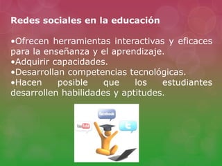 Redes sociales en la educación
•Ofrecen herramientas interactivas y eficaces
para la enseñanza y el aprendizaje.
•Adquirir capacidades.
•Desarrollan competencias tecnológicas.
•Hacen posible que los estudiantes
desarrollen habilidades y aptitudes.
 