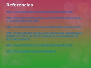 Referencias
http://www.fotonostra.com/digital/redesociales.htm
http://aprenderinternet.about.com/od/RedesSociales/g/Qu
e-Es-Una-Red-Social.htm
http://escritoriofamilias.educ.ar/datos/redes-sociales.html
http://propuestastic.elarequi.com/propuestas-didacticas/el-
trabajo-en-red-y-las-redes-sociales/el-uso-educativo-de-
las-redes-sociales/
http://www.fotonostra.com/digital/redesociales.htm
http://es.wikipedia.org/wiki/Instagram
 