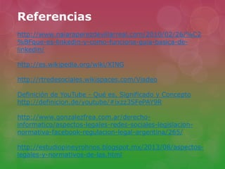 Referencias
http://www.naiaraperezdevillarreal.com/2010/02/26/%C2
%BFque-es-linkedin-y-como-funciona-guia-basica-de-
linkedin/
http://es.wikipedia.org/wiki/XING
http://rtredesociales.wikispaces.com/Viadeo
Definición de YouTube - Qué es, Significado y Concepto
http://definicion.de/youtube/#ixzz3SFePAY9R
http://www.gonzalezfrea.com.ar/derecho-
informatico/aspectos-legales-redes-sociales-legislacion-
normativa-facebook-regulacion-legal-argentina/265/
http://estudiopineyrohnos.blogspot.mx/2013/08/aspectos-
legales-y-normativos-de-las.html
 