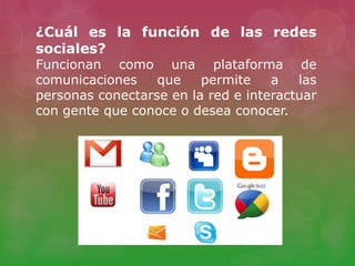 ¿Cuál es la función de las redes
sociales?
Funcionan como una plataforma de
comunicaciones que permite a las
personas conectarse en la red e interactuar
con gente que conoce o desea conocer.
 