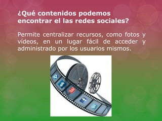 ¿Qué contenidos podemos
encontrar el las redes sociales?
Permite centralizar recursos, como fotos y
vídeos, en un lugar fácil de acceder y
administrado por los usuarios mismos.
 