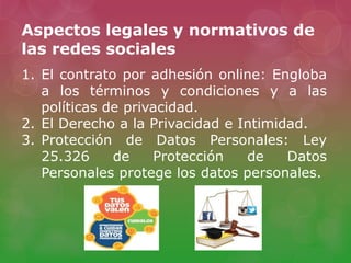 Aspectos legales y normativos de
las redes sociales
1. El contrato por adhesión online: Engloba
a los términos y condiciones y a las
políticas de privacidad.
2. El Derecho a la Privacidad e Intimidad.
3. Protección de Datos Personales: Ley
25.326 de Protección de Datos
Personales protege los datos personales.
 