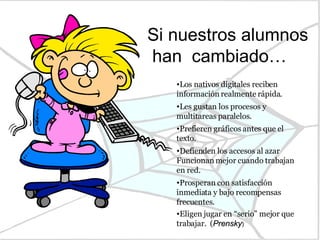 Si nuestros alumnos han  cambiado… Los nativos digitales reciben información realmente rápida.  Les gustan los procesos y multitareas paralelos.  Prefieren gráficos antes que el texto.  Defienden los accesos al azar Funcionan mejor cuando trabajan en red.  Prosperan con satisfacción inmediata y bajo recompensas frecuentes.  Eligen jugar en “serio” mejor que trabajar.  ( Prensky ) 