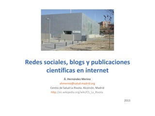 Redes sociales, blogs y publicaciones
científicas en internet
Á. Hernández Merino
ahmerino@salud.madrid.org
Centro de Salud La Rivota. Alcorcón, Madrid
http://es.wikipedia.org/wiki/CS_La_Rivota
2013
 