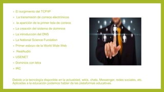 • El surgimiento del TCP/IP
• La transmisión de correos electrónicos
• la aparición de la primer lista de correos
• La creación del sistema de dominios
• La introducción del DNS
• La National Science Fundation
• Primer esbozo de la World Wide Web
• RealAudio
• USENET
• Dominios con letra
• IRC
Debido a la tecnología disponible en la actualidad, wikis, chats, Messenger, redes sociales, etc.
Aplicadas a la educación podemos hablar de las plataformas educativas.
 