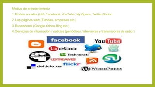 Medios de entretenimiento
1. Redes sociales (Hi5, Facebook, YouTube, My Space, Twitter,Sonico
2. Las páginas web (Tiendas, empresas etc.)
3. Buscadores (Google,Yahoo,Bing etc.)
4. Servicios de información / noticias (periódicos, televisoras y transmisoras de radio.)
 
