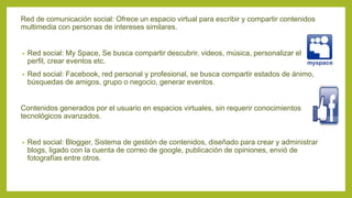 Red de comunicación social: Ofrece un espacio virtual para escribir y compartir contenidos
multimedia con personas de intereses similares.
• Red social: My Space, Se busca compartir descubrir, videos, música, personalizar el
perfil, crear eventos etc.
• Red social: Facebook, red personal y profesional, se busca compartir estados de ánimo,
búsquedas de amigos, grupo o negocio, generar eventos.
Contenidos generados por el usuario en espacios virtuales, sin requerir conocimientos
tecnológicos avanzados.
• Red social: Blogger, Sistema de gestión de contenidos, diseñado para crear y administrar
blogs, ligado con la cuenta de correo de google, publicación de opiniones, envió de
fotografías entre otros.
 
