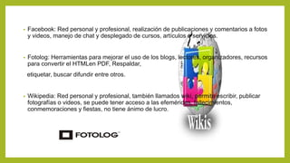 • Facebook: Red personal y profesional, realización de publicaciones y comentarios a fotos
y videos, manejo de chat y desplegado de cursos, artículos o servicios.
• Fotolog: Herramientas para mejorar el uso de los blogs, lectores, organizadores, recursos
para convertir el HTMLen PDF, Respaldar,
etiquetar, buscar difundir entre otros.
• Wikipedia: Red personal y profesional, también llamados wiki, permite escribir, publicar
fotografías o videos, se puede tener acceso a las efemérides, fallecimientos,
conmemoraciones y fiestas, no tiene ánimo de lucro.
 