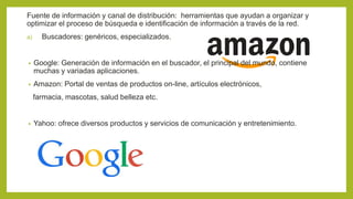 Fuente de información y canal de distribución: herramientas que ayudan a organizar y
optimizar el proceso de búsqueda e identificación de información a través de la red.
a) Buscadores: genéricos, especializados.
• Google: Generación de información en el buscador, el principal del mundo, contiene
muchas y variadas aplicaciones.
• Amazon: Portal de ventas de productos on-line, artículos electrónicos,
farmacia, mascotas, salud belleza etc.
• Yahoo: ofrece diversos productos y servicios de comunicación y entretenimiento.
 