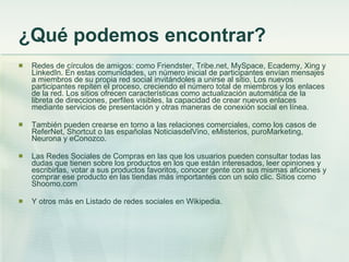 ¿Qué podemos encontrar? Redes de círculos de amigos:  como Friendster, Tribe.net, MySpace, Ecademy, Xing y LinkedIn. En estas comunidades, un número inicial de participantes envían mensajes a miembros de su propia red social invitándoles a unirse al sitio. Los nuevos participantes repiten el proceso, creciendo el número total de miembros y los enlaces de la red. Los sitios ofrecen características como actualización automática de la libreta de direcciones, perfiles visibles, la capacidad de crear nuevos enlaces mediante servicios de presentación y otras maneras de conexión social en línea. También pueden crearse en torno a las relaciones comerciales, como los casos de ReferNet, Shortcut o las españolas NoticiasdelVino, eMisterios, puroMarketing, Neurona y eConozco.  Las Redes Sociales de Compras en las que los usuarios pueden consultar todas las dudas que tienen sobre los productos en los que están interesados, leer opiniones y escribirlas, votar a sus productos favoritos, conocer gente con sus mismas aficiones y comprar ese producto en las tiendas más importantes con un solo clic. Sitios como Shoomo.com Y otros más en Listado de redes sociales en Wikipedia. 