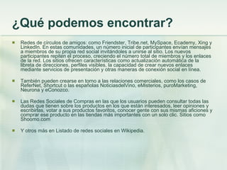 ¿Qué podemos encontrar? Redes de círculos de amigos:  como Friendster, Tribe.net, MySpace, Ecademy, Xing y LinkedIn. En estas comunidades, un número inicial de participantes envían mensajes a miembros de su propia red social invitándoles a unirse al sitio. Los nuevos participantes repiten el proceso, creciendo el número total de miembros y los enlaces de la red. Los sitios ofrecen características como actualización automática de la libreta de direcciones, perfiles visibles, la capacidad de crear nuevos enlaces mediante servicios de presentación y otras maneras de conexión social en línea. También pueden crearse en torno a las relaciones comerciales, como los casos de ReferNet, Shortcut o las españolas NoticiasdelVino, eMisterios, puroMarketing, Neurona y eConozco.  Las Redes Sociales de Compras en las que los usuarios pueden consultar todas las dudas que tienen sobre los productos en los que están interesados, leer opiniones y escribirlas, votar a sus productos favoritos, conocer gente con sus mismas aficiones y comprar ese producto en las tiendas más importantes con un solo clic. Sitios como Shoomo.com Y otros más en Listado de redes sociales en Wikipedia. 