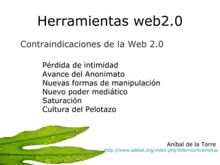 Herramientas web2.0 Contraindicaciones de la Web 2.0   Pérdida de intimidad Avance del Anonimato Nuevas formas de manipulación Nuevo poder mediático Saturación Cultura del Pelotazo Aníbal de la Torre  http://www.adelat.org/index.php?title=contraindicaciones_de_la_web_2_0&more=1&c=1&tb=1&pb=1   