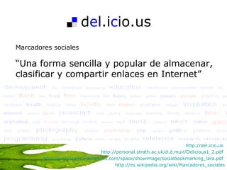 d e l.i c io.us Marcadores sociales “ Una forma sencilla y popular de almacenar, clasificar y compartir enlaces en Internet”  http://del.icio.us   http://personal.strath.ac.uk/d.d.muir/Delicious1_2.pdf   http://aulablog21.wikispaces.com/space/showimage/socialbookmarking_lara.pdf   http://es.wikipedia.org/wiki/Marcadores_sociales 