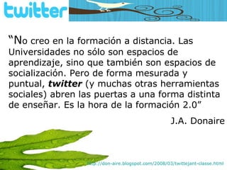 “ N o creo en la formación a distancia. Las Universidades no sólo son espacios de aprendizaje, sino que también son espacios de socialización. Pero de forma mesurada y puntual,  twitter  (y muchas otras herramientas sociales) abren las puertas a una forma distinta de enseñar. Es la hora de la formación 2.0” J.A. Donaire http://don-aire.blogspot.com/2008/03/twittejant-classe.html   