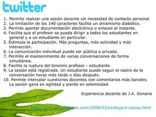 Permite realizar una sesión docente sin necesidad de contacto personal La limitación de los 140 caracteres facilita un dinamismo diabólico.  3. Permite aportar documentación electrónica o enlaces al instante.  4. Facilita que el profesor se pueda dirigir a todos los estudiantes en general y a un estudiante en particular. 5. Estimula la participación. Más preguntas, más actividad y más interacción.  6. La comunicación individual puede ser pública o privada.  7. Permite el mantenimiento de varias conversaciones de forma simultánea. 8. Facilita la ruptura del binomio profesor - estudiante.  9. La sesión está registrada. Un estudiante puede seguir el rastro de la conversación horas más tarde o días después. 10. Permite intercalar cuestiones docentes con comentarios más banales. La sesión gana en agilidad y pierde en solemnidad. Experiencia docente de J.A. Donaire http://don-aire.blogspot.com/2008/03/twittejant-classe.html   