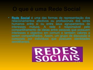 O que é uma Rede Social Rede Social  é uma das formas de representação dos relacionamentos afectivos ou profissionais dos seres humanos entre si ou entre seus agrupamentos de interesses mútuos. A rede é responsável pelo compartilhamento de ideias entre pessoas que possuem interesses e objectivo em comum e também valores a serem compartilhados. Assim, um grupo de discussão é composto por indivíduos que possuem identidades semelhantes. 