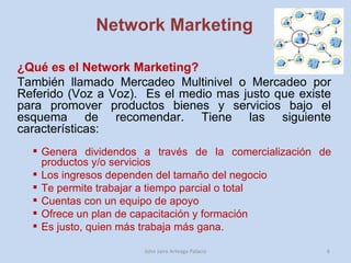 Network Marketing ¿Qué es el Network Marketing?  También llamado Mercadeo Multinivel o Mercadeo por Referido (Voz a Voz).  Es el medio mas justo que existe para promover productos bienes y servicios bajo el esquema de recomendar. Tiene las siguiente características: Genera dividendos a través de la comercialización de productos y/o servicios Los ingresos dependen del tamaño del negocio Te permite trabajar a tiempo parcial o total Cuentas con un equipo de apoyo Ofrece un plan de capacitación y formación Es justo, quien más trabaja más gana.  John Jairo Arteaga Palacio 