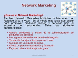 Network Marketing ¿Qué es el Network Marketing?  También llamado Mercadeo Multinivel o Mercadeo por Referido (Voz a Voz).  Es el medio mas justo que existe para promover productos bienes y servicios bajo el esquema de recomendar. Tiene las siguiente características: Genera dividendos a través de la comercialización de productos y/o servicios Los ingresos dependen del tamaño del negocio Te permite trabajar a tiempo parcial o total Cuentas con un equipo de apoyo Ofrece un plan de capacitación y formación Es justo, quien más trabaja más gana.  John Jairo Arteaga Palacio 