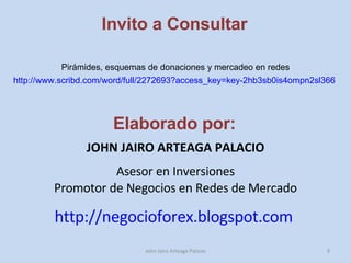 Invito a Consultar http://www.scribd.com/word/full/2272693?access_key=key-2hb3sb0is4ompn2sl366   John Jairo Arteaga Palacio Pirámides, esquemas de donaciones y mercadeo en redes Elaborado por: JOHN JAIRO ARTEAGA PALACIO Asesor en Inversiones Promotor de Negocios en Redes de Mercado http://negocioforex.blogspot.com   