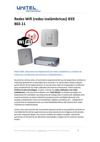 UNITEL S.L.(B45381217) |www.unitel.es | unitel@unitel.es | Telf.: 925 24 50 50 | Fax.: 925 21 34 04 1 
Redes Wifi (redes inalámbricas) IEEE 802.11 
Redes Wifi. Soluciones de implantación de redes inalámbricas, estudios de cobertura, certificación de emisiones radioeléctricas,…. 
Durante los últimos años, el incremento exponencial del uso de dispositivos móviles ha implicado igualmente la necesidad de la conexión a la red de datos desde cualquier punto dentro de las organizaciones. El uso de estas redes ha traspasado lo residencial para complementar las redes cableadas del entorno empresarial. Unitel propone, Unificar las dos tecnologías, es decir, mezclar las redes cableadas y las redes inalámbricas, y de esta forma obtener una “Red Híbrida” en donde convergen los dispositivos de movilidad y las estaciones de trabajo fijas. El sistema de cableado sería la parte principal y la parte inalámbrica proporcionaría movilidad adicional a los equipos y dispositivos como los Smartphone, tabletas, portátiles, etc… otorgando al usuario final un desplazamiento con total flexibilidad dentro del alcance de la redes inalámbricas implementadas. 
Unitel, ante esta situación de crecimiento exponencial de la necesidad de conexión en movilidad dentro de las organizaciones provee soluciones tecnológicas profesionales para dar respuesta rápida a los nuevos modelos de negocio surgidos, aportando soluciones en función de las diferentes necesidades y exigencias de nuestros clientes finales.  
