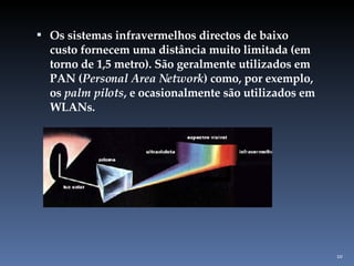 Os sistemas infravermelhos directos de baixo custo fornecem uma distância muito limitada (em torno de 1,5 metro). São geralmente utilizados em PAN ( Personal Area Network ) como, por exemplo, os  palm pilots , e ocasionalmente são utilizados em WLANs. 