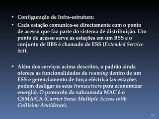 Configuração de Infra-estrutura:  Cada estação comunica-se directamente com o ponto de acesso que faz parte do sistema de distribuição. Um ponto de acesso serve as estações em um BSS e o conjunto de BBS é chamado de ESS ( Extended Service Set ). Além dos serviços acima descritos, o padrão ainda oferece as funcionalidades de  roaming  dentro de um ESS e gerenciamento de força eléctrica (as estações podem desligar os seus  transceivers  para economizar energia). O protocolo da subcamada MAC é o CSMA/CA ( Carrier Sense Multiple Access with Collision Avoidence ). 