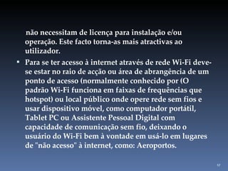 não necessitam de licença para instalação e/ou operação. Este facto torna-as mais atractivas ao utilizador. Para se ter acesso à internet através de rede Wi-Fi deve-se estar no raio de acção ou área de abrangência de um ponto de acesso (normalmente conhecido por (O padrão Wi-Fi funciona em faixas de frequências que hotspot) ou local público onde opere rede sem fios e usar dispositivo móvel, como computador portátil, Tablet PC ou Assistente Pessoal Digital com capacidade de comunicação sem fio, deixando o usuário do Wi-Fi bem à vontade em usá-lo em lugares de "não acesso" à internet, como: Aeroportos. 