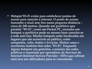 Hotspot Wi-Fi existe para estabelecer pontos de acesso para conexão à internet. O ponto de acesso transmite o sinal sem fios numa pequena distância – cerca de 100 metros. Quando um periférico que permite "Wi-Fi", como um Pocket PC, encontra um hotspot, o periférico pode na mesma hora conectar-se à rede sem fios. Muitos hotspots estão localizados em lugares que são acessíveis ao público, como aeroportos, cafés, hotéis e livrarias. Muitas casas e escritórios também têm redes "Wi-Fi". Enquanto alguns hotspots são gratuitos, a maioria das redes públicas é suportada por operadores de Serviços de Internet (Internet Service Provider - ISPs) que cobram uma taxa aos utilizadores para se conectarem. 