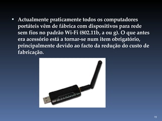 Actualmente praticamente todos os computadores portáteis vêm de fábrica com dispositivos para rede sem fios no padrão Wi-Fi (802.11b, a ou g). O que antes era acessório está a tornar-se num item obrigatório, principalmente devido ao facto da redução do custo de fabricação. 