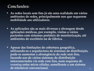 Conclusões: As redes locais sem fios já são uma realidade em vários ambientes de redes, principalmente nos que requerem mobilidade aos utilizadores. As aplicações são as mais diversas e abrangem desde aplicações médicas, por exemplo, visitas a vários pacientes com sistemas portáteis de monitorização, até ambientes de escritório ou de fábrica. Apesar das limitações de cobertura geográfica, utilizando-se a arquitectura de sistemas de distribuição, pode-se aumentar a abrangência da rede sem fios, fazendo uso de vários sistemas de distribuição interconectados via rede com fios, num esquema de  roaming  entre micro células, semelhante a um sistema de telemóvel convencional. 