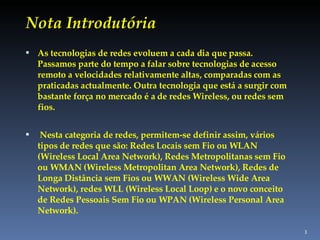 Nota Introdutória As tecnologias de redes evoluem a cada dia que passa. Passamos parte do tempo a falar sobre tecnologias de acesso remoto a velocidades relativamente altas, comparadas com as praticadas actualmente. Outra tecnologia que está a surgir com bastante força no mercado é a de redes Wireless, ou redes sem fios. Nesta categoria de redes, permitem-se definir assim, vários tipos de redes que são: Redes Locais sem Fio ou WLAN (Wireless Local Area Network), Redes Metropolitanas sem Fio ou WMAN (Wireless Metropolitan Area Network), Redes de Longa Distância sem Fios ou WWAN (Wireless Wide Area Network), redes WLL (Wireless Local Loop) e o novo conceito de Redes Pessoais Sem Fio ou WPAN (Wireless Personal Area Network). 
