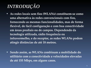 INTRODUÇÃO As redes locais sem fios (WLANs) constituem-se como uma alternativa às redes convencionais com fios, fornecendo as mesmas funcionalidades, mas de forma flexível, de fácil configuração e com boa conectividade em áreas prediais ou de campos. Dependendo da tecnologia utilizada, rádio frequência ou infravermelho, e do receptor, as redes WLANs podem atingir distâncias de até 18 metros. Sendo assim, as WLANs combinam a mobilidade do utilitário com a conectividade a velocidades elevadas de até 155 Mbps, em alguns casos. 