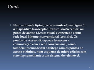 Cont. Num ambiente típico, como o mostrado na Figura 1, o dispositivo transceptor (transmissor/receptor) ou ponto de acesso ( Access point ) é conectado a uma rede local Ethernet convencional (com fio). Os pontos de acesso não apenas fornecem a comunicação com a rede convencional, como também intermedeiam o tráfego com os pontos de acesso vizinhos, num esquema de micro células com  roaming  semelhante a um sistema de telemóve l. 