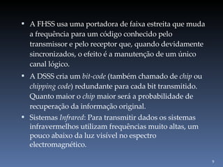 A FHSS usa uma portadora de faixa estreita que muda a frequência para um código conhecido pelo transmissor e pelo receptor que, quando devidamente sincronizados, o efeito é a manutenção de um único canal lógico. A DSSS cria um  bit-code  (também chamado de  chip  ou  chipping code ) redundante para cada bit transmitido. Quanto maior o  chip  maior será a probabilidade de recuperação da informação original.  Sistemas  Infrared : Para transmitir dados os sistemas infravermelhos utilizam frequências muito altas, um pouco abaixo da luz visível no espectro electromagnético. 