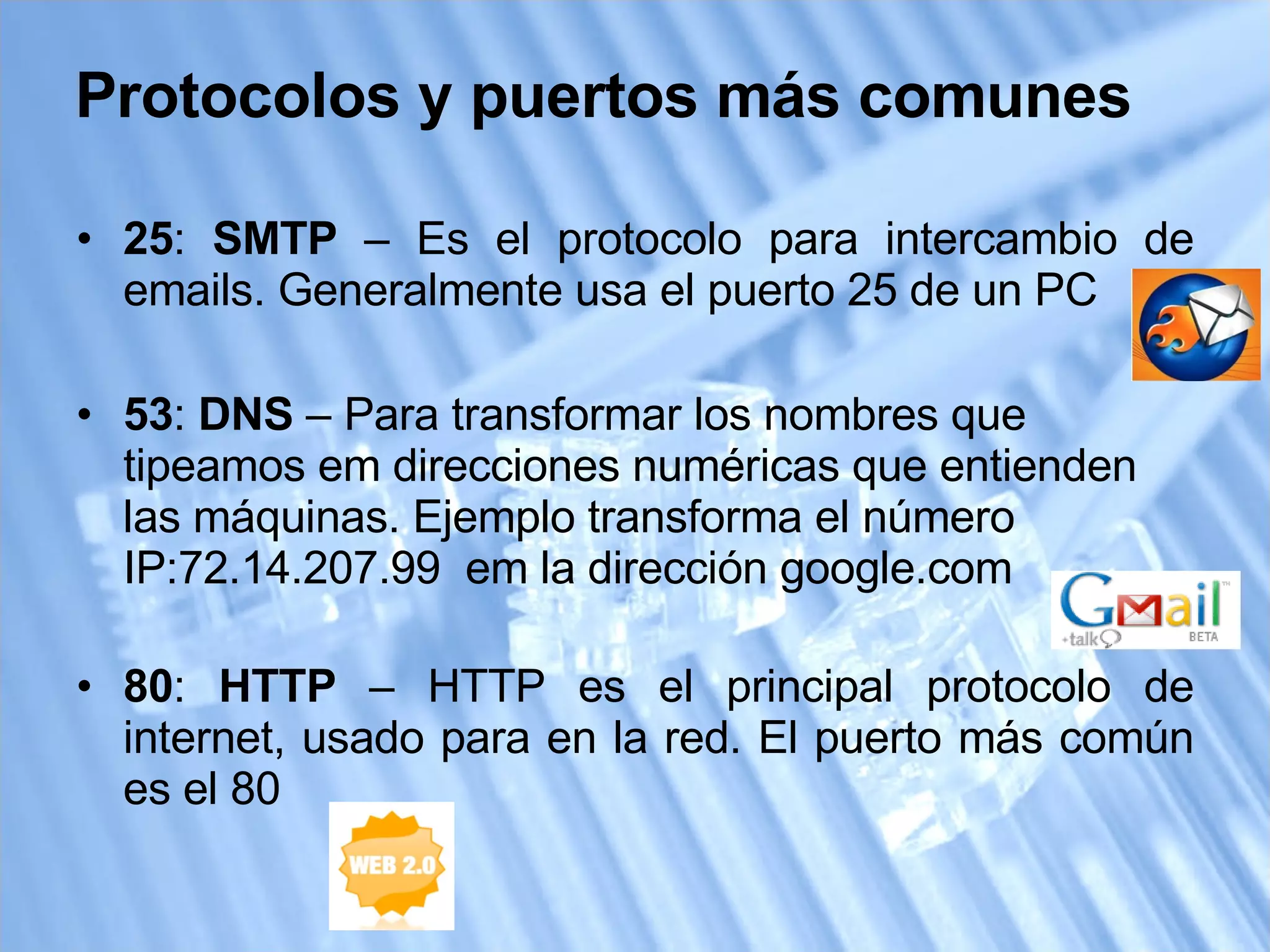 25 :  SMTP  – Es el protocolo para intercambio de emails. Generalmente usa el puerto 25 de un PC 53 :  DNS  – Para transformar los nombres que tipeamos em direcciones numéricas que entienden las máquinas. Ejemplo transforma el número IP:72.14.207.99  em la dirección google.com 80 :  HTTP  – HTTP es el principal protocolo de internet, usado para en la red. El puerto más común es el 80 Protocolos y puertos más comunes 