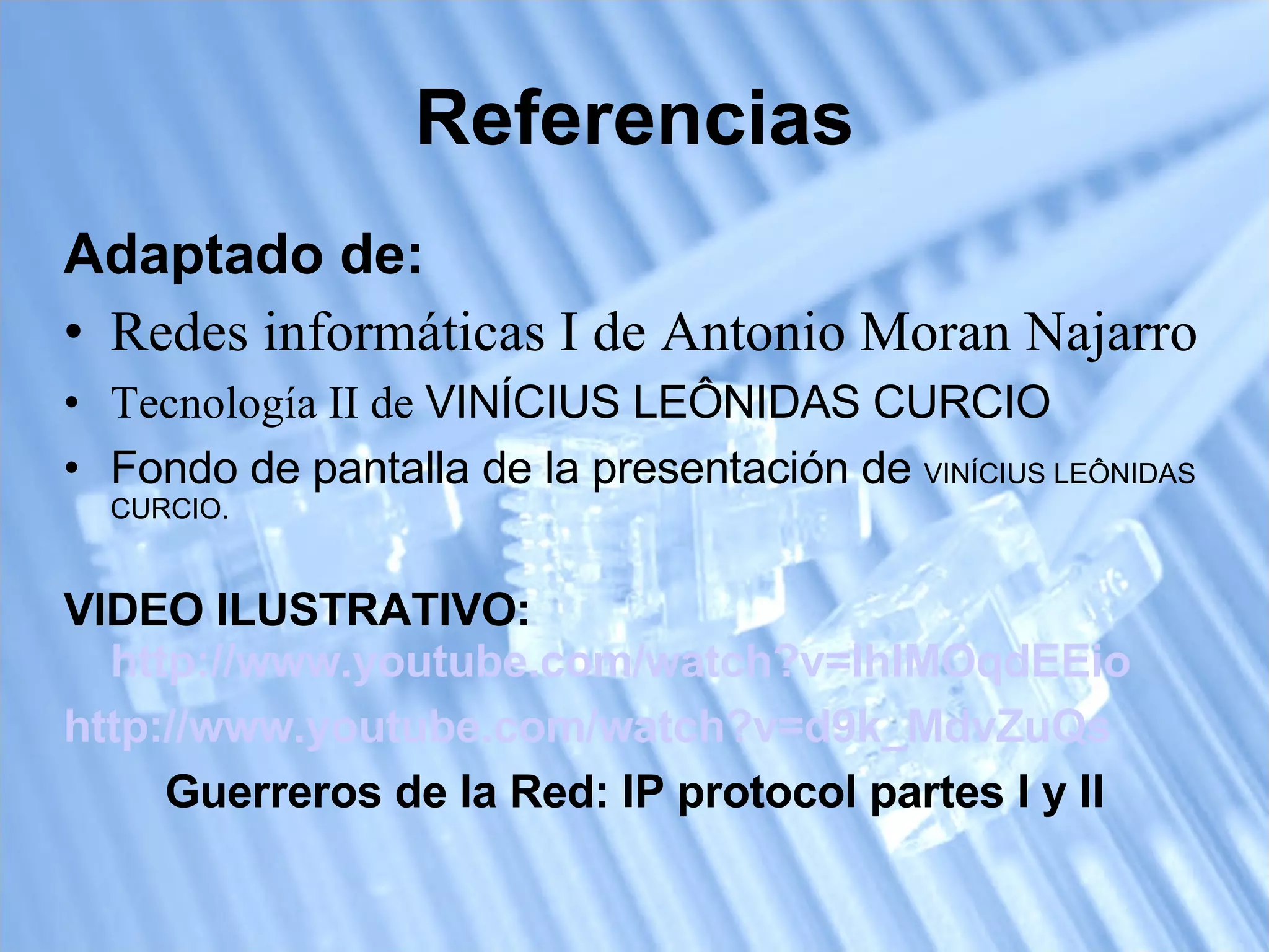 Referencias Adaptado de: Redes informáticas I de Antonio Moran Najarro Tecnología II de  VINÍCIUS LEÔNIDAS CURCIO Fondo de pantalla de la presentación de  VINÍCIUS LEÔNIDAS CURCIO. VIDEO ILUSTRATIVO:  http://www.youtube.com/watch?v=IhIMOqdEEio   http://www.youtube.com/watch?v=d9k_MdvZuQs   Guerreros de la Red: IP protocol partes I y II 