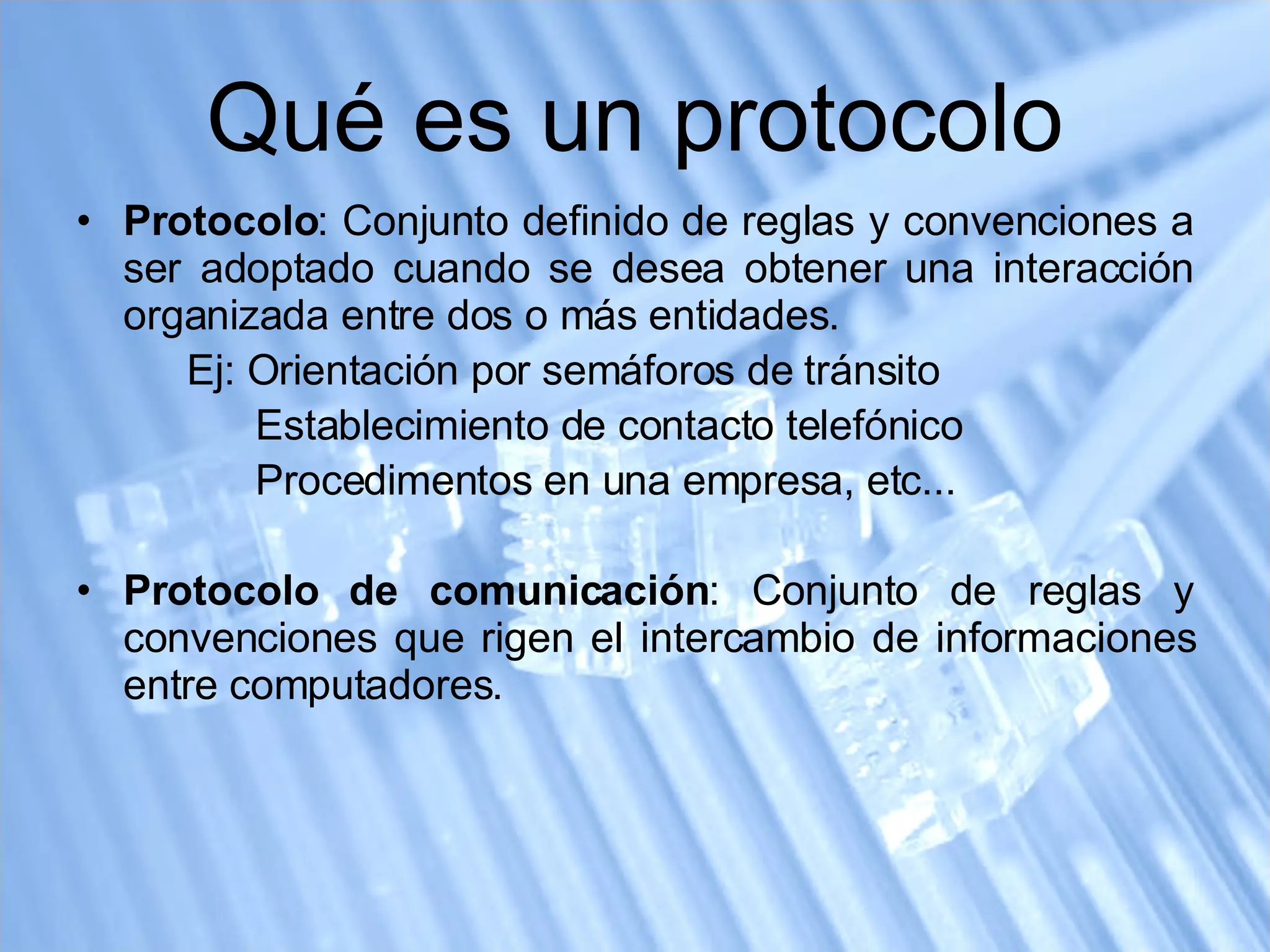 Qué es un protocolo Protocolo : Conjunto definido de reglas y convenciones a ser adoptado cuando se desea obtener una interacción organizada entre dos o más entidades. Ej: Orientación por semáforos de tránsito   Establecimiento de contacto telefónico   Procedimentos en una empresa, etc... Protocolo de comunicación : Conjunto de reglas y convenciones que rigen el intercambio de informaciones entre computadores. 