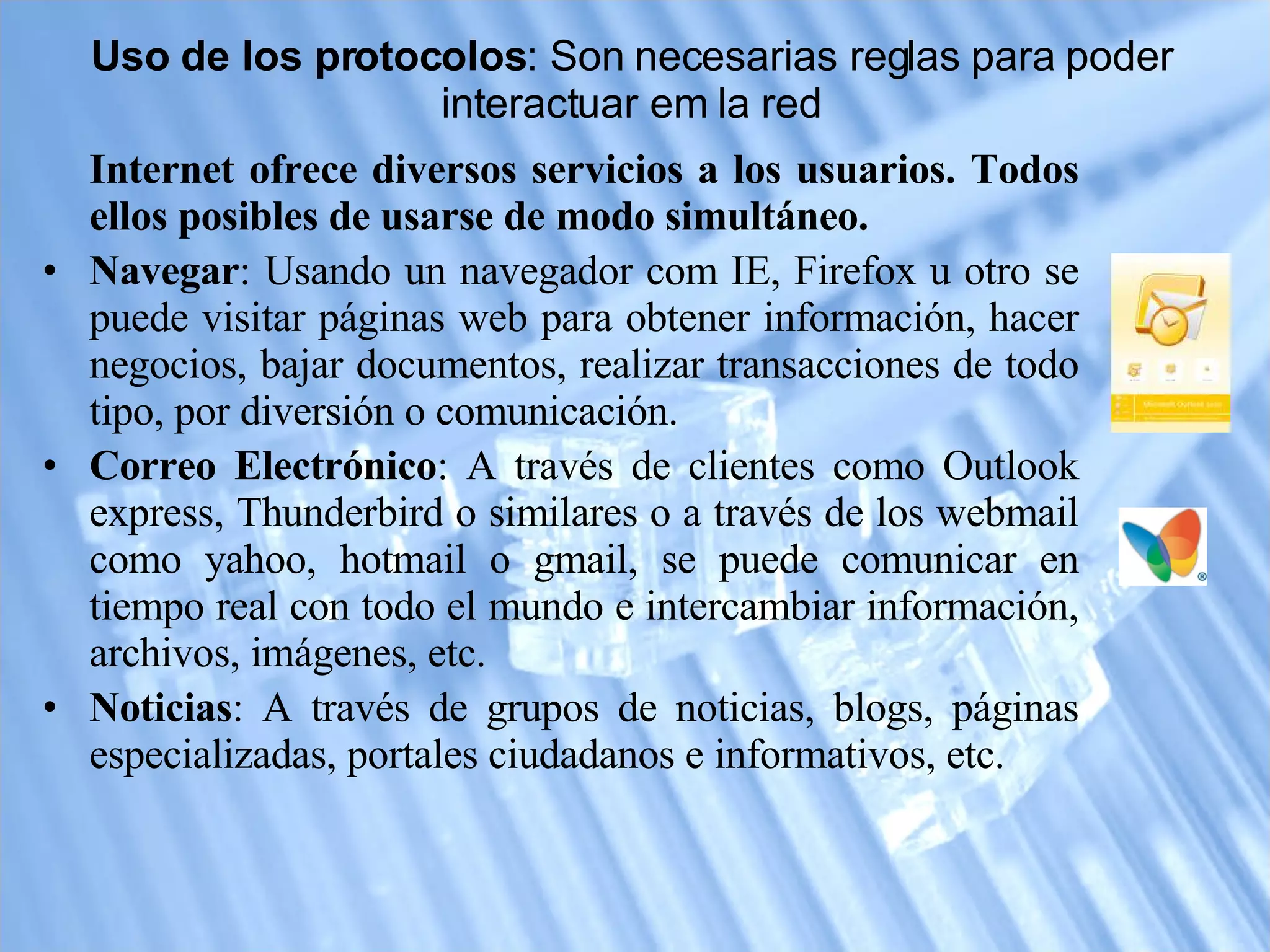 Uso de los protocolos : Son necesarias reglas para poder interactuar em la red Internet ofrece diversos servicios a los usuarios. Todos ellos posibles de usarse de modo simultáneo. Navegar : Usando un navegador com IE, Firefox u otro se puede visitar páginas web para obtener información, hacer negocios, bajar documentos, realizar transacciones de todo tipo, por diversión o comunicación.  Correo Electrónico : A través de clientes como Outlook express, Thunderbird o similares o a través de los webmail como yahoo, hotmail o gmail, se puede comunicar en tiempo real con todo el mundo e intercambiar información, archivos, imágenes, etc.  Noticias : A través de grupos de noticias, blogs, páginas especializadas, portales ciudadanos e informativos, etc.  