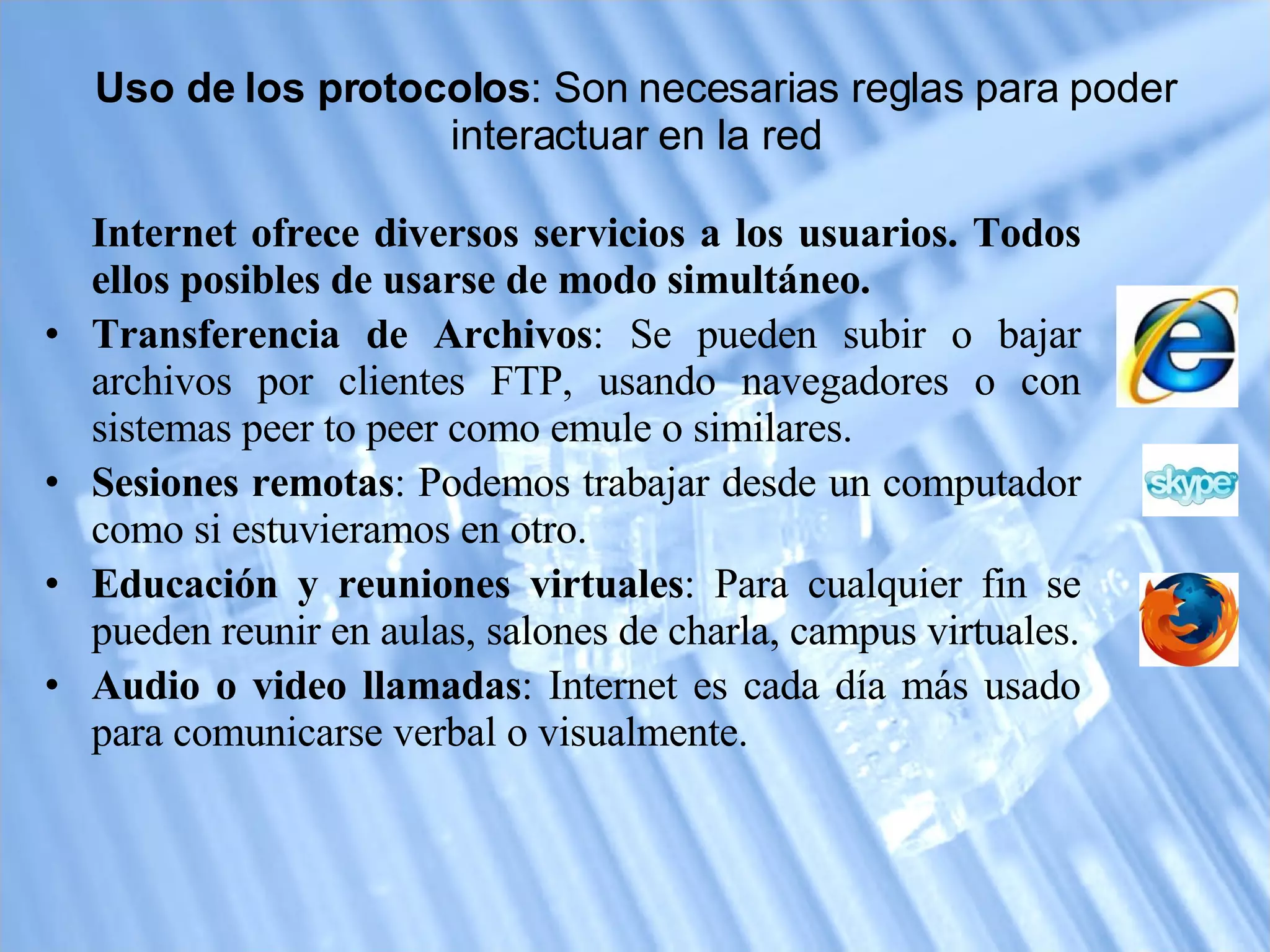 Uso de los protocolos : Son necesarias reglas para poder interactuar en la red Internet ofrece diversos servicios a los usuarios. Todos ellos posibles de usarse de modo simultáneo. Transferencia de Archivos : Se pueden subir o bajar archivos por clientes FTP, usando navegadores o con sistemas peer to peer como emule o similares.  Sesiones remotas : Podemos trabajar desde un computador como si estuvieramos en otro. Educación y reuniones virtuales : Para cualquier fin se pueden reunir en aulas, salones de charla, campus virtuales. Audio o video llamadas : Internet es cada día más usado para comunicarse verbal o visualmente. 
