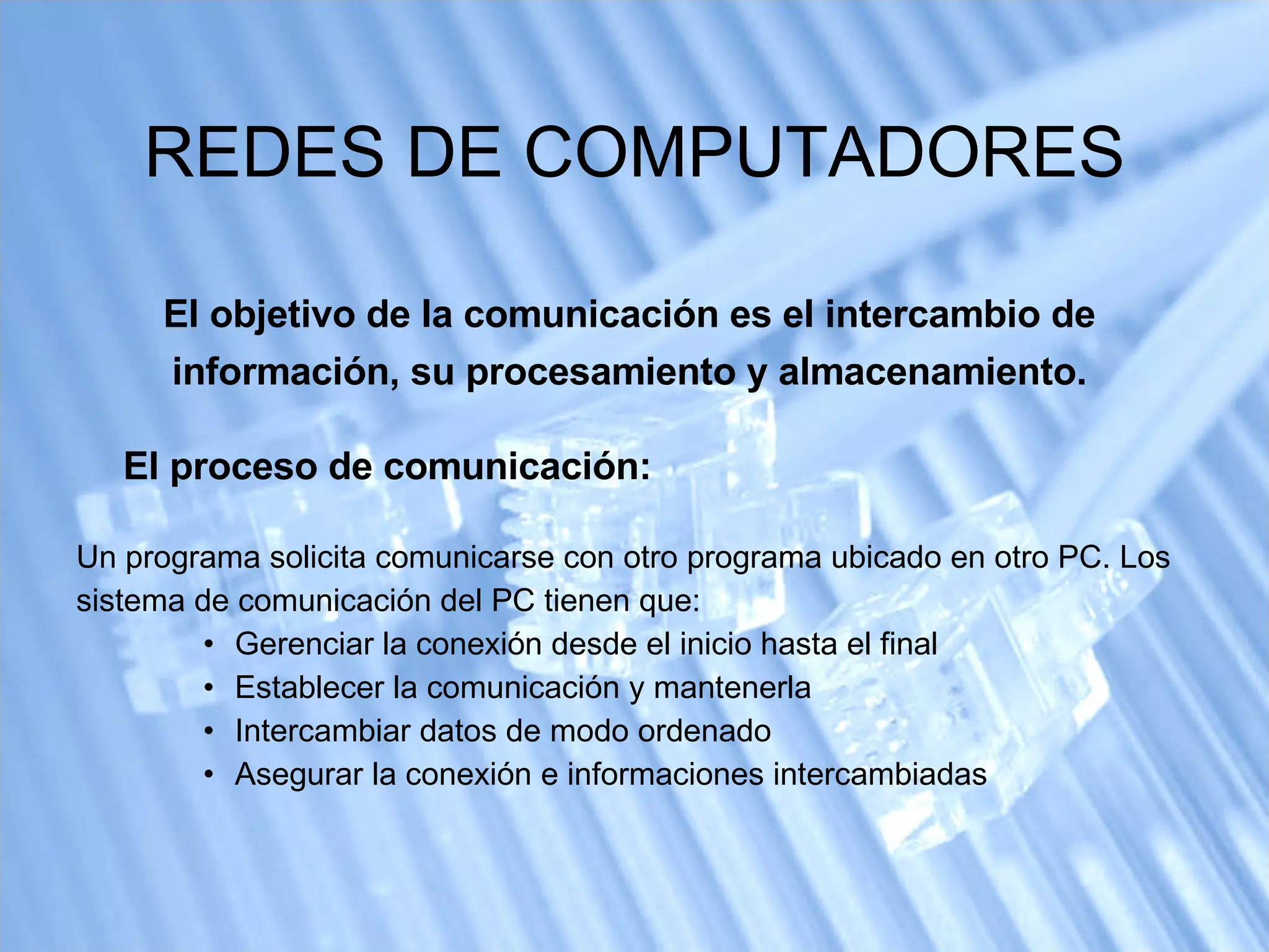 REDES DE COMPUTADORES El objetivo de la comunicación es el intercambio de  información, su procesamiento y almacenamiento.   El proceso de comunicación: Un programa solicita comunicarse con otro programa ubicado en otro PC. Los  sistema de comunicación del PC tienen que: Gerenciar la conexión desde el inicio hasta el final Establecer la comunicación y mantenerla Intercambiar datos de modo ordenado Asegurar la conexión e informaciones intercambiadas 