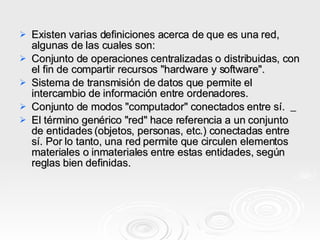 Existen varias definiciones acerca de que es una red, algunas de las cuales son:  Conjunto de operaciones centralizadas o distribuidas, con el fin de compartir recursos "hardware y software".  Sistema de transmisión de datos que permite el intercambio de información entre ordenadores.  Conjunto de modos "computador" conectados entre sí.      El término genérico "red" hace referencia a un conjunto de entidades (objetos, personas, etc.) conectadas entre sí. Por lo tanto, una red permite que circulen elementos materiales o inmateriales entre estas entidades, según reglas bien definidas.  