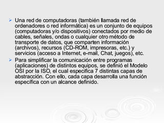 Una red de computadoras (también llamada red de ordenadores o red informática) es un conjunto de equipos (computadoras y/o dispositivos) conectados por medio de cables, señales, ondas o cualquier otro método de transporte de datos, que comparten información (archivos), recursos (CD-ROM, impresoras, etc.) y servicios (acceso a Internet, e-mail, Chat, juegos), etc. Para simplificar la comunicación entre programas (aplicaciones) de distintos equipos, se definió el Modelo OSI por la ISO, el cual especifica 7 distintas capas de abstracción. Con ello, cada capa desarrolla una función específica con un alcance definido. 